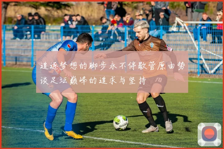 追逐梦想的脚步永不停歇菅原由势谈足坛巅峰的追求与坚持