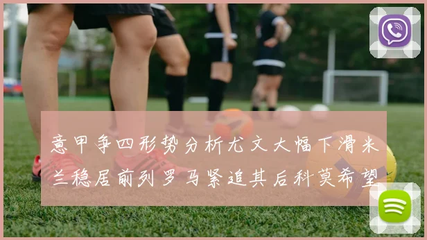 意甲争四形势分析尤文大幅下滑米兰稳居前列罗马紧追其后科莫希望渺茫