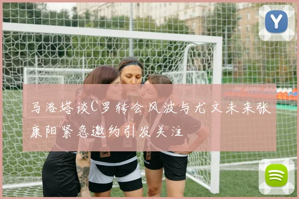 马洛塔谈C罗转会风波与尤文未来张康阳紧急邀约引发关注