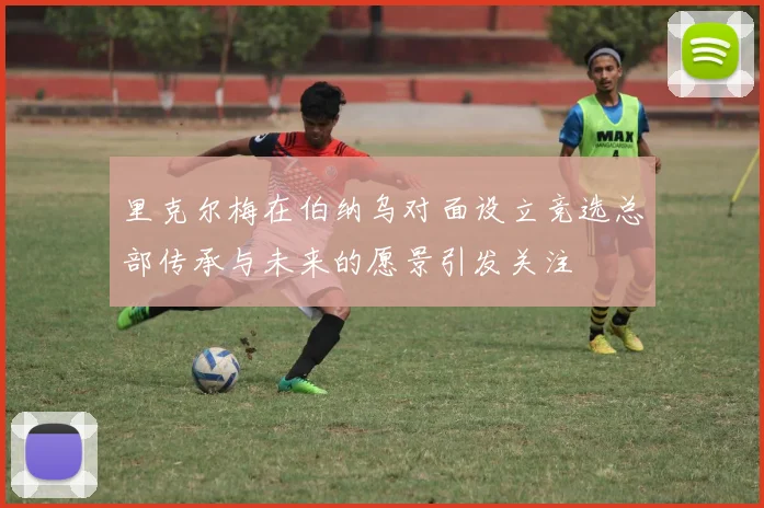 里克尔梅在伯纳乌对面设立竞选总部传承与未来的愿景引发关注