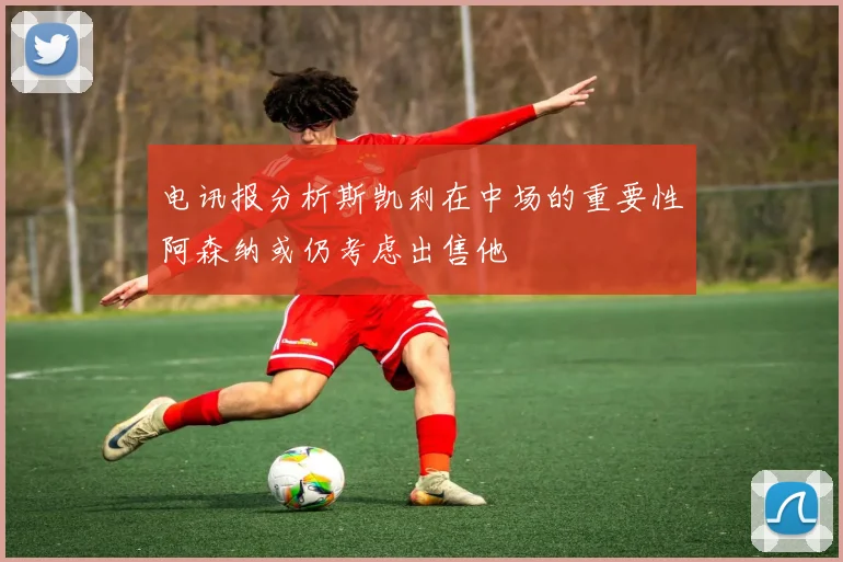 电讯报分析斯凯利在中场的重要性阿森纳或仍考虑出售他