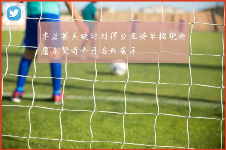 季后赛关键时刻得分王榜单揭晓老詹东契奇乔丹名列前茅