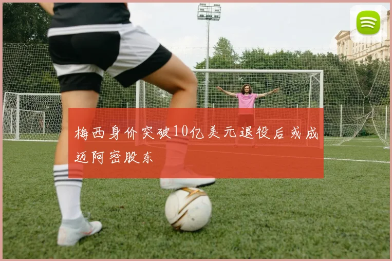 梅西身价突破10亿美元退役后或成迈阿密股东