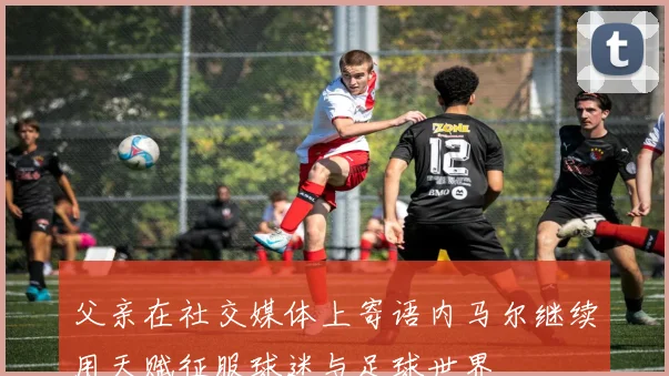 父亲在社交媒体上寄语内马尔继续用天赋征服球迷与足球世界