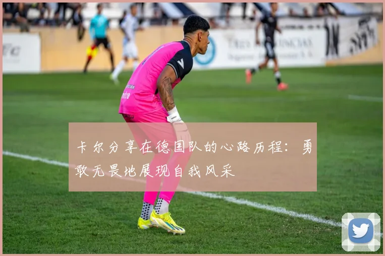 卡尔分享在德国队的心路历程：勇敢无畏地展现自我风采