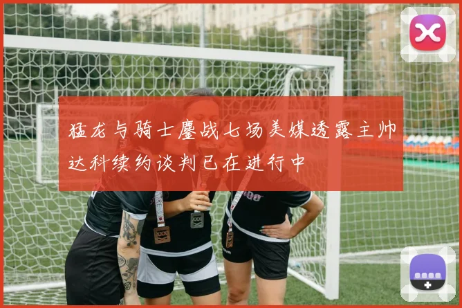 猛龙与骑士鏖战七场美媒透露主帅达科续约谈判已在进行中