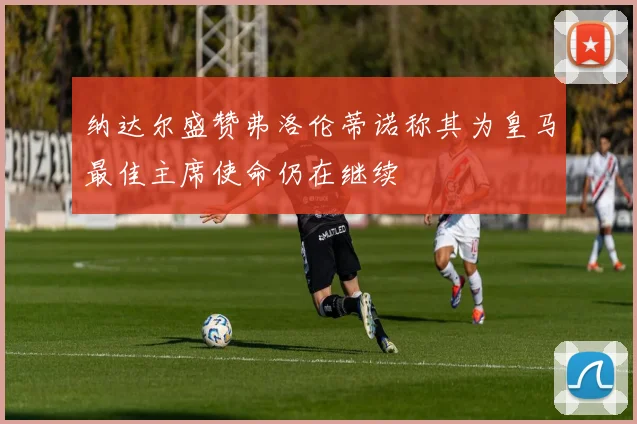 纳达尔盛赞弗洛伦蒂诺称其为皇马最佳主席使命仍在继续