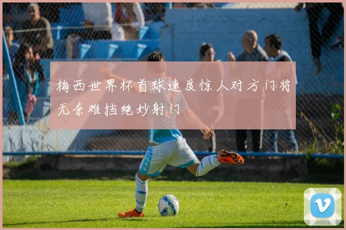 梅西世界杯首球速度惊人对方门将无奈难挡绝妙射门