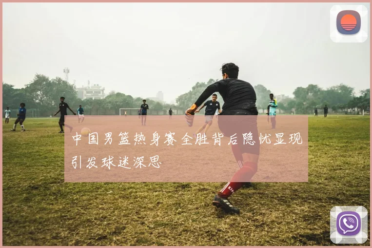中国男篮热身赛全胜背后隐忧显现引发球迷深思