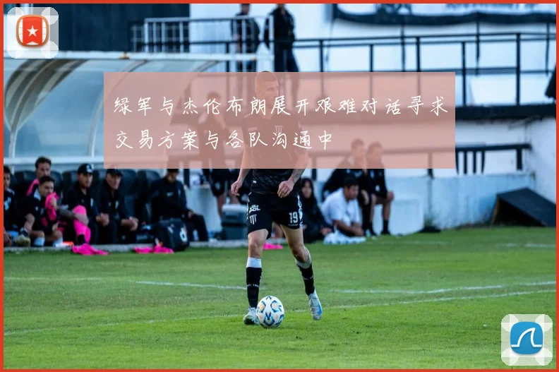 绿军与杰伦布朗展开艰难对话寻求交易方案与各队沟通中