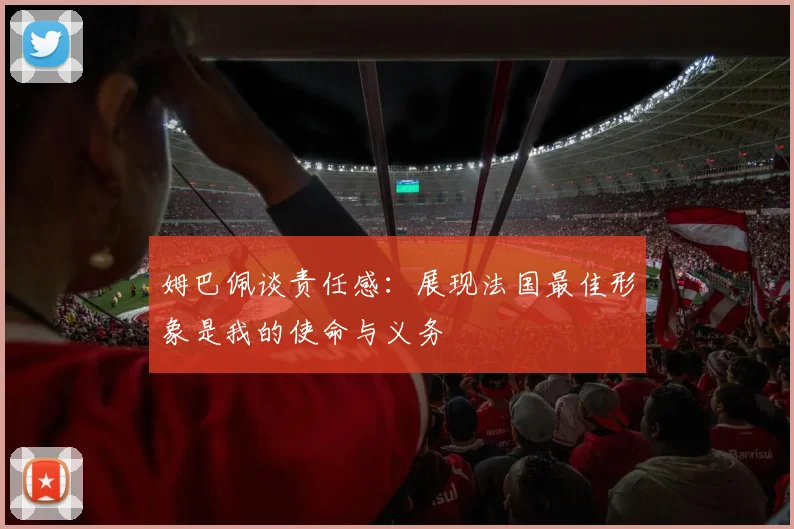 姆巴佩谈责任感：展现法国最佳形象是我的使命与义务