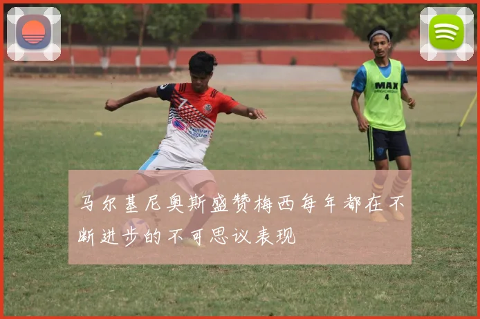 马尔基尼奥斯盛赞梅西每年都在不断进步的不可思议表现
