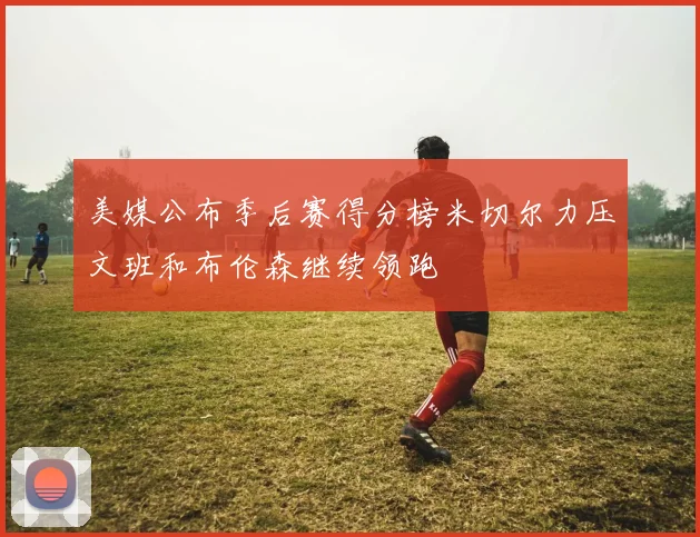 美媒公布季后赛得分榜米切尔力压文班和布伦森继续领跑