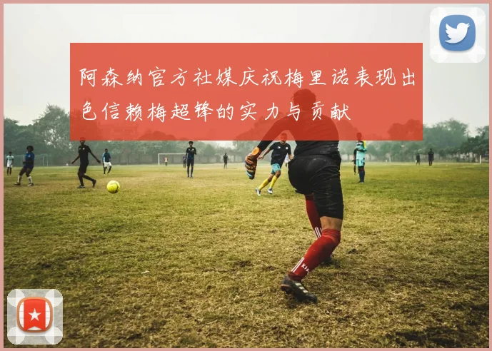 阿森纳官方社媒庆祝梅里诺表现出色信赖梅超锋的实力与贡献