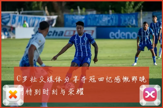 C罗社交媒体分享夺冠回忆感慨那晚的特别时刻与荣耀