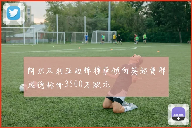 阿尔及利亚边锋穆萨倾向英超费耶诺德标价3500万欧元